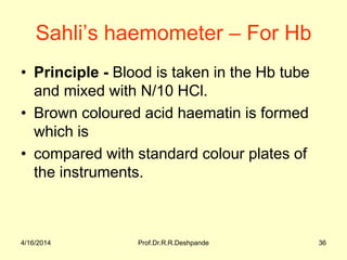 Sahli’s haemometer – For Hb
• Principle - Blood is taken in the Hb tube
and mixed with N/10 HCl.
• Brown coloured acid haematin is formed
which is
• compared with standard colour plates of
the instruments.
4/16/2014 36Prof.Dr.R.R.Deshpande
 