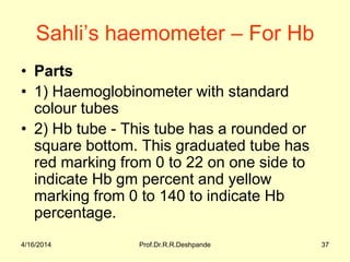Sahli’s haemometer – For Hb
• Parts
• 1) Haemoglobinometer with standard
colour tubes
• 2) Hb tube - This tube has a rounded or
square bottom. This graduated tube has
red marking from 0 to 22 on one side to
indicate Hb gm percent and yellow
marking from 0 to 140 to indicate Hb
percentage.
4/16/2014 37Prof.Dr.R.R.Deshpande
 