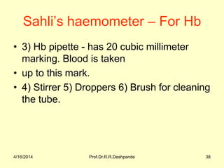 Sahli’s haemometer – For Hb
• 3) Hb pipette - has 20 cubic millimeter
marking. Blood is taken
• up to this mark.
• 4) Stirrer 5) Droppers 6) Brush for cleaning
the tube.
4/16/2014 38Prof.Dr.R.R.Deshpande
 