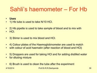 Sahli’s haemometer – For Hb
• Uses
• 1) Hb tube is used to take N/10 HCl.
• 2) Hb pipette is used to take sample of blood and to mix with
• HCl.
• 3) Stirrer is used to mix blood and HCl.
• 4) Colour plates of the Haemoglobinometer are used to match
• with colour of acid haematin (after reaction of blood and HCl)
• 5) Droppers are used for taking HCl and for adding distilled water
• for diluting mixture
• 6) Brush is used to clean the tube after the experiment
4/16/2014 39Prof.Dr.R.R.Deshpande
 