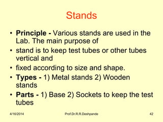 Stands
• Principle - Various stands are used in the
Lab. The main purpose of
• stand is to keep test tubes or other tubes
vertical and
• fixed according to size and shape.
• Types - 1) Metal stands 2) Wooden
stands
• Parts - 1) Base 2) Sockets to keep the test
tubes
4/16/2014 42Prof.Dr.R.R.Deshpande
 