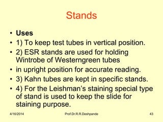 Stands
• Uses
• 1) To keep test tubes in vertical position.
• 2) ESR stands are used for holding
Wintrobe of Westerngreen tubes
• in upright position for accurate reading.
• 3) Kahn tubes are kept in specific stands.
• 4) For the Leishman’s staining special type
of stand is used to keep the slide for
staining purpose.
4/16/2014 43Prof.Dr.R.R.Deshpande
 
