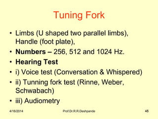 4/16/2014 Prof.Dr.R.R.Deshpande 45
Tuning Fork
• Limbs (U shaped two parallel limbs),
Handle (foot plate),
• Numbers – 256, 512 and 1024 Hz.
• Hearing Test
• i) Voice test (Conversation & Whispered)
• ii) Tunning fork test (Rinne, Weber,
Schwabach)
• iii) Audiometry
4/16/2014 45
 