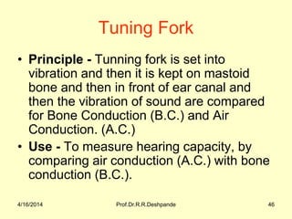 Tuning Fork
• Principle - Tunning fork is set into
vibration and then it is kept on mastoid
bone and then in front of ear canal and
then the vibration of sound are compared
for Bone Conduction (B.C.) and Air
Conduction. (A.C.)
• Use - To measure hearing capacity, by
comparing air conduction (A.C.) with bone
conduction (B.C.).
4/16/2014 46Prof.Dr.R.R.Deshpande
 