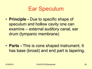 Ear Speculum
• Principle - Due to specific shape of
speculum and hollow cavity one can
examine – external auditory canal, ear
drum (tympanic membrane)
• Parts - This is cone shaped instrument. It
has base (broad) and end part is tapering.
4/16/2014 49Prof.Dr.R.R.Deshpande
 