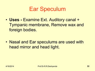 4/16/2014 Prof.Dr.R.R.Deshpande 50
Ear Speculum
• Uses - Examine Ext. Auditory canal +
Tympanic membrane, Remove wax and
foreign bodies.
• Nasal and Ear speculums are used with
head mirror and head light.
4/16/2014 50
 