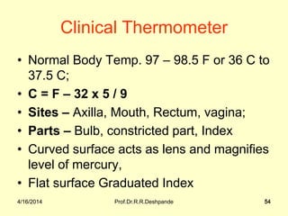 4/16/2014 Prof.Dr.R.R.Deshpande 54
Clinical Thermometer
• Normal Body Temp. 97 – 98.5 F or 36 C to
37.5 C;
• C = F – 32 x 5 / 9
• Sites – Axilla, Mouth, Rectum, vagina;
• Parts – Bulb, constricted part, Index
• Curved surface acts as lens and magnifies
level of mercury,
• Flat surface Graduated Index
4/16/2014 54
 