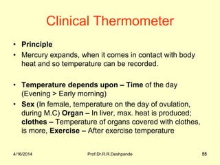 4/16/2014 Prof.Dr.R.R.Deshpande 55
Clinical Thermometer
• Principle
• Mercury expands, when it comes in contact with body
heat and so temperature can be recorded.
• Temperature depends upon – Time of the day
(Evening > Early morning)
• Sex (In female, temperature on the day of ovulation,
during M.C) Organ – In liver, max. heat is produced;
clothes – Temperature of organs covered with clothes,
is more, Exercise – After exercise temperature
4/16/2014 55
 
