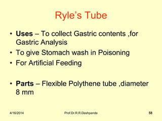 4/16/2014 Prof.Dr.R.R.Deshpande 58
Ryle’s Tube
• Uses – To collect Gastric contents ,for
Gastric Analysis
• To give Stomach wash in Poisoning
• For Artificial Feeding
• Parts – Flexible Polythene tube ,diameter
8 mm
4/16/2014 58
 