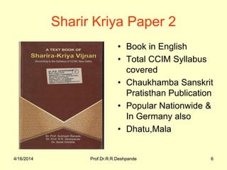 4/16/2014 Prof.Dr.R.R.Deshpande 6
Sharir Kriya Paper 2
• Book in English
• Total CCIM Syllabus
covered
• Chaukhamba Sanskrit
Pratisthan Publication
• Popular Nationwide &
In Germany also
• Dhatu,Mala
4/16/2014 6Prof.Dr.R.R.Deshpande
 