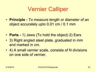 Vernier Calliper
• Principle - To measure length or diameter of an
object accurately upto 0.01 cm / 0.1 mm
• Parts - 1) Jaws (To hold the object) 2) Ears
• 3) Right angled steel plate, graduated in mm
and marked in cm.
• 4) A small vernier scale, consists of N divisions
on one side of vernier.
4/16/2014 63Prof.Dr.R.R.Deshpande
 