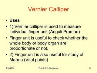 Vernier Calliper
• Uses
• 1) Vernier calliper is used to measure
individual finger unit.(Anguli Praman)
• Finger unit is useful to check whether the
whole body or body organ are
proportionate or not.
• 2) Finger unit is also useful for study of
Marma (Vital points)
4/16/2014 64Prof.Dr.R.R.Deshpande
 