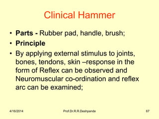 4/16/2014 Prof.Dr.R.R.Deshpande 67
Clinical Hammer
• Parts - Rubber pad, handle, brush;
• Principle
• By applying external stimulus to joints,
bones, tendons, skin –response in the
form of Reflex can be observed and
Neuromuscular co-ordination and reflex
arc can be examined;
 