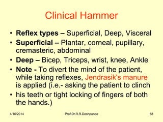 4/16/2014 Prof.Dr.R.R.Deshpande 68
Clinical Hammer
• Reflex types – Superficial, Deep, Visceral
• Superficial – Plantar, corneal, pupillary,
cremasteric, abdominal
• Deep – Bicep, Triceps, wrist, knee, Ankle
• Note - To divert the mind of the patient,
while taking reflexes, Jendrasik's manure
is applied (i.e.- asking the patient to clinch
• his teeth or tight locking of fingers of both
the hands.)
 