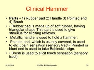Clinical Hammer
• Parts - 1) Rubber pad 2) Handle 3) Pointed end
4) Brush
• • Rubber pad is made up of soft rubber, having
triangular shape.This part is used to give
stimulus for eliciting reflexes.
• Metallic handle is used to hold a hammer.
• Pointed end, which is usually covered, is used
to elicit pain sensation (sensory tract). Pointed or
blunt end is used to take Babinski’s sign.
• • Brush is used to elicit touch sensation (sensory
tract).
4/16/2014 70Prof.Dr.R.R.Deshpande
 