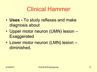 Clinical Hammer
• Uses - To study reflexes and make
diagnosis about
• Upper motor neuron (UMN) lesion –
Exaggerated
• Lower motor neuron (LMN) lesion –
diminished.
4/16/2014 71Prof.Dr.R.R.Deshpande
 