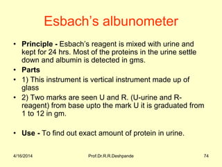 Esbach’s albunometer
• Principle - Esbach’s reagent is mixed with urine and
kept for 24 hrs. Most of the proteins in the urine settle
down and albumin is detected in gms.
• Parts
• 1) This instrument is vertical instrument made up of
glass
• 2) Two marks are seen U and R. (U-urine and R-
reagent) from base upto the mark U it is graduated from
1 to 12 in gm.
• Use - To find out exact amount of protein in urine.
4/16/2014 74Prof.Dr.R.R.Deshpande
 