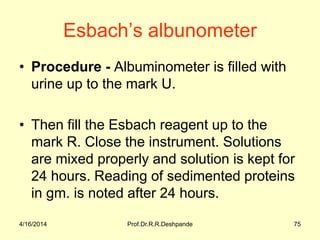 Esbach’s albunometer
• Procedure - Albuminometer is filled with
urine up to the mark U.
• Then fill the Esbach reagent up to the
mark R. Close the instrument. Solutions
are mixed properly and solution is kept for
24 hours. Reading of sedimented proteins
in gm. is noted after 24 hours.
4/16/2014 75Prof.Dr.R.R.Deshpande
 
