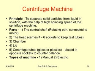 Centrifuge Machine
• Principle - To separate solid particles from liquid in
solution, with the help of high spinning speed of the
centrifuge machine.
• Parts - 1) The central shaft (Rotating part, connected to
motor)
• 2) The head (carries 4 - 6 sockets to keep test tubes)
• 3) Chamber
• 4) Lid
• 5) Centrifuge tubes (glass or plastics) - placed in
opposite sockets to counter balance.
• Types of machine - 1) Manual 2) Electric
4/16/2014 78Prof.Dr.R.R.Deshpande
 