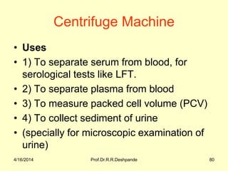 Centrifuge Machine
• Uses
• 1) To separate serum from blood, for
serological tests like LFT.
• 2) To separate plasma from blood
• 3) To measure packed cell volume (PCV)
• 4) To collect sediment of urine
• (specially for microscopic examination of
urine)
4/16/2014 80Prof.Dr.R.R.Deshpande
 
