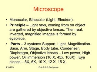 4/16/2014 Prof.Dr.R.R.Deshpande 9
Microscope
• Monocular, Binocular (Light, Electron).
• Principle – Light rays, coming from on object
are gathered by objective lenses. Then real,
inverted, magnified images is formed by
eyepiece.
• Parts – 3 systems Support, Light, Magnification.
Base, Arm, Stage, Body tube, Condenser,
Diaphragm, Objective lenses – Low power, High
power, Oil immersion (10 X, 45x, 100X) ; Eye
pieces – 5X, 6X, 10 X, 12 X, 15 X.
4/16/2014 9
 