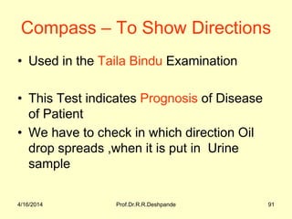 4/16/2014 Prof.Dr.R.R.Deshpande 91
Compass – To Show Directions
• Used in the Taila Bindu Examination
• This Test indicates Prognosis of Disease
of Patient
• We have to check in which direction Oil
drop spreads ,when it is put in Urine
sample
 