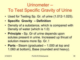 4/16/2014 Prof.Dr.R.R.Deshpande 99
Urinometer –
To Test Specific Gravity of Urine
• Used for Testing Sp. Gr. of urine (1.012-1.025).
• Specific Gravity – Definition
• Density of a substance, which is compared with
Density of water (which is 1.0)
• Principle - Sp. Gr of urine depends upon
solutes present in urine. Increased up thrust of
solution means more Sp. Gr. !
• Parts - Steam (graduated – 1.000 at top and
1.060 at bottom), Base (rounded and heavy).
 