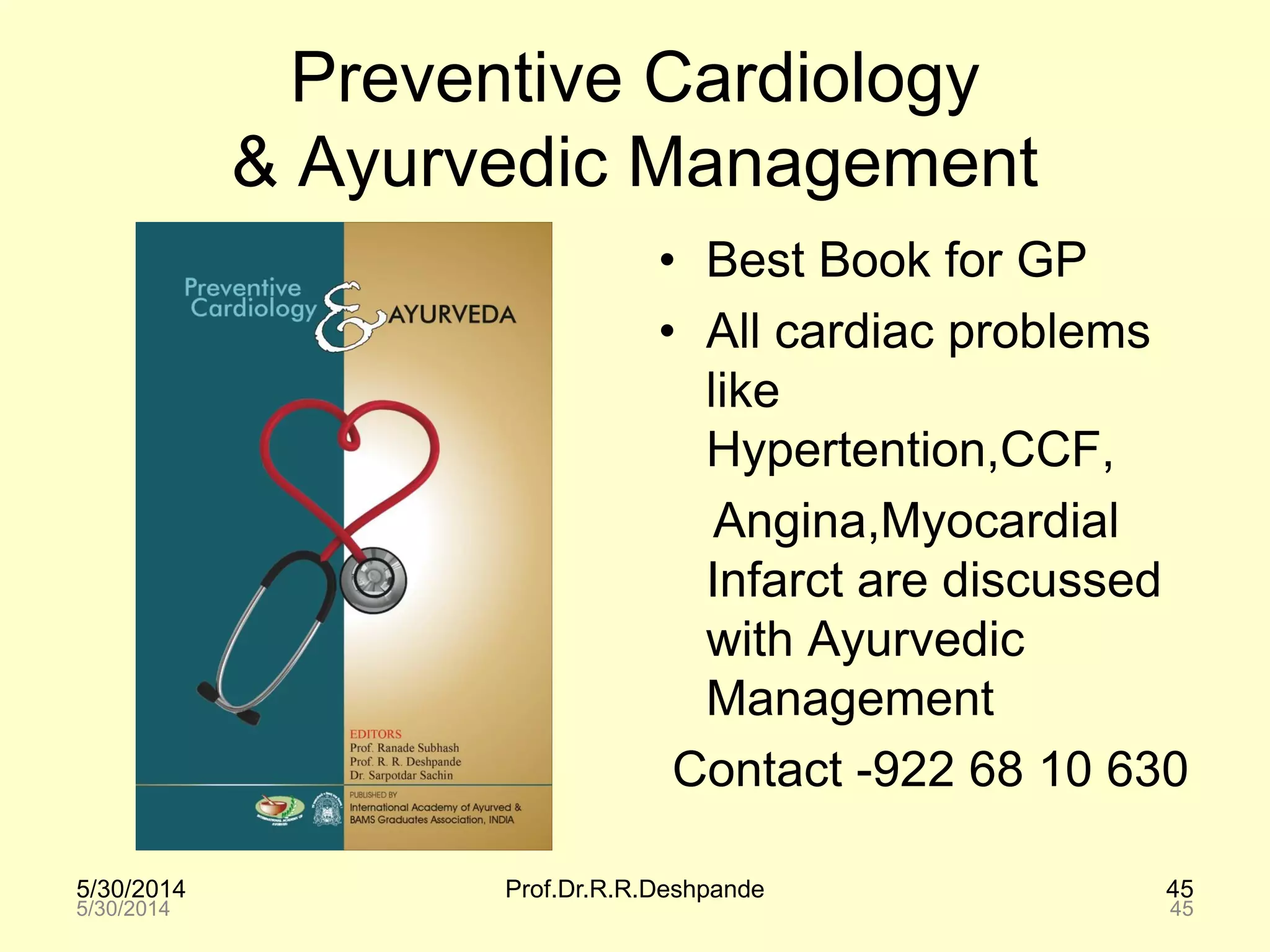 5/30/2014 Prof.Dr.R.R.Deshpande 45
Preventive Cardiology
& Ayurvedic Management
• Best Book for GP
• All cardiac problems
like
Hypertention,CCF,
Angina,Myocardial
Infarct are discussed
with Ayurvedic
Management
Contact -922 68 10 630
5/30/2014 45
 