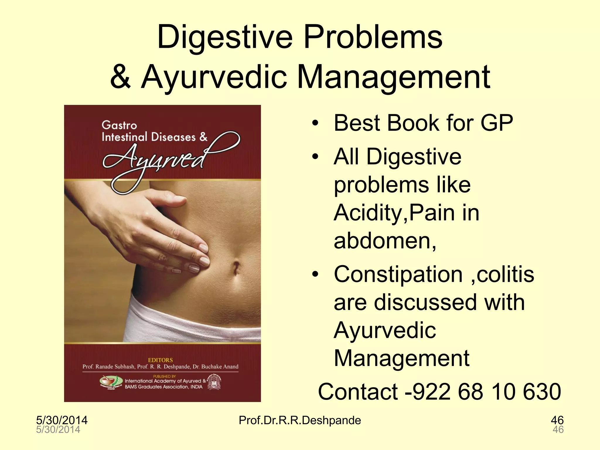 5/30/2014 Prof.Dr.R.R.Deshpande 46
Digestive Problems
& Ayurvedic Management
• Best Book for GP
• All Digestive
problems like
Acidity,Pain in
abdomen,
• Constipation ,colitis
are discussed with
Ayurvedic
Management
Contact -922 68 10 630
5/30/2014 46
 