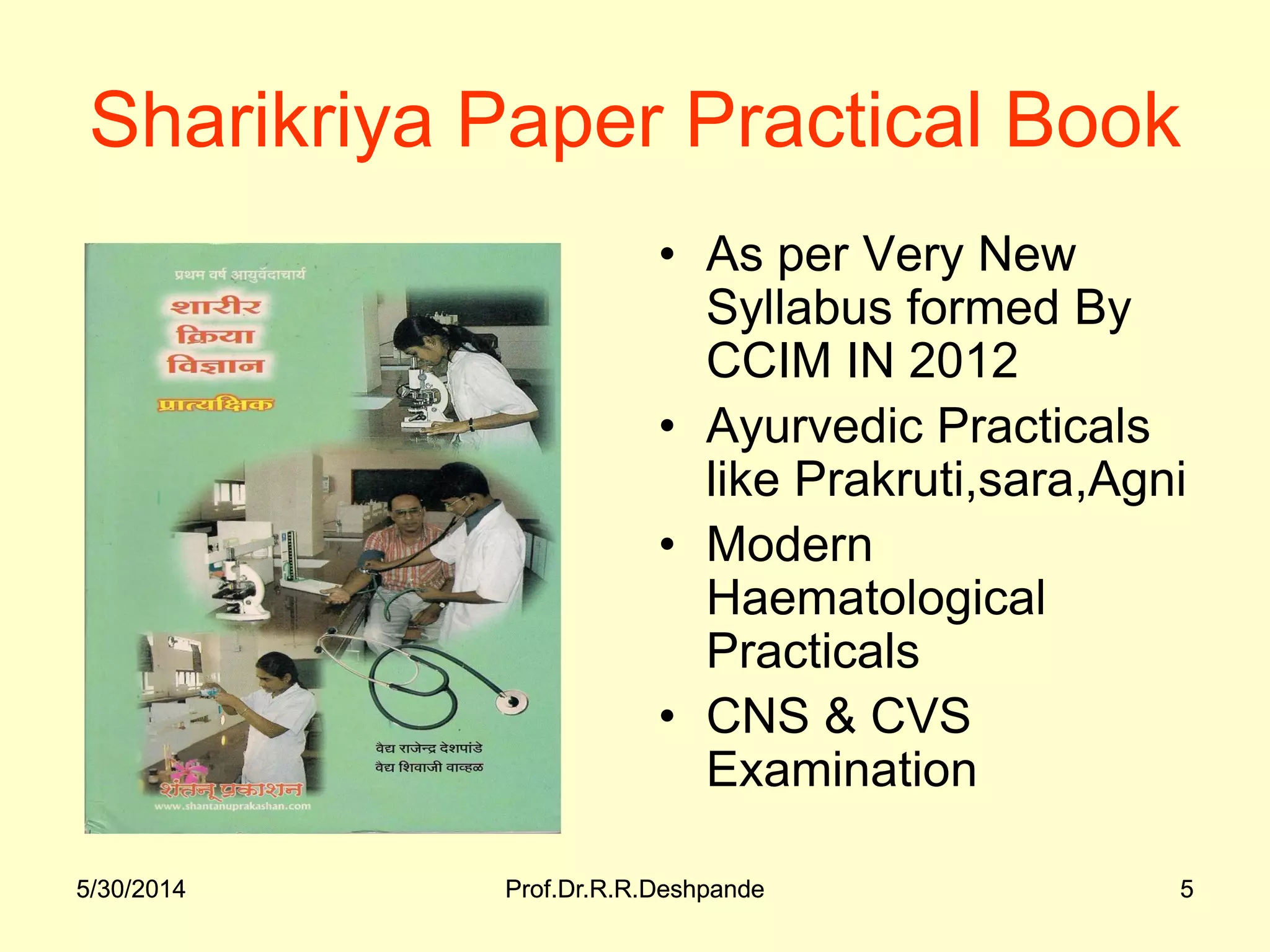 5/30/2014 Prof.Dr.R.R.Deshpande 55/30/2014 Prof.Dr.R.R.Deshpande 5
Sharikriya Paper Practical Book
• As per Very New
Syllabus formed By
CCIM IN 2012
• Ayurvedic Practicals
like Prakruti,sara,Agni
• Modern
Haematological
Practicals
• CNS & CVS
Examination
 