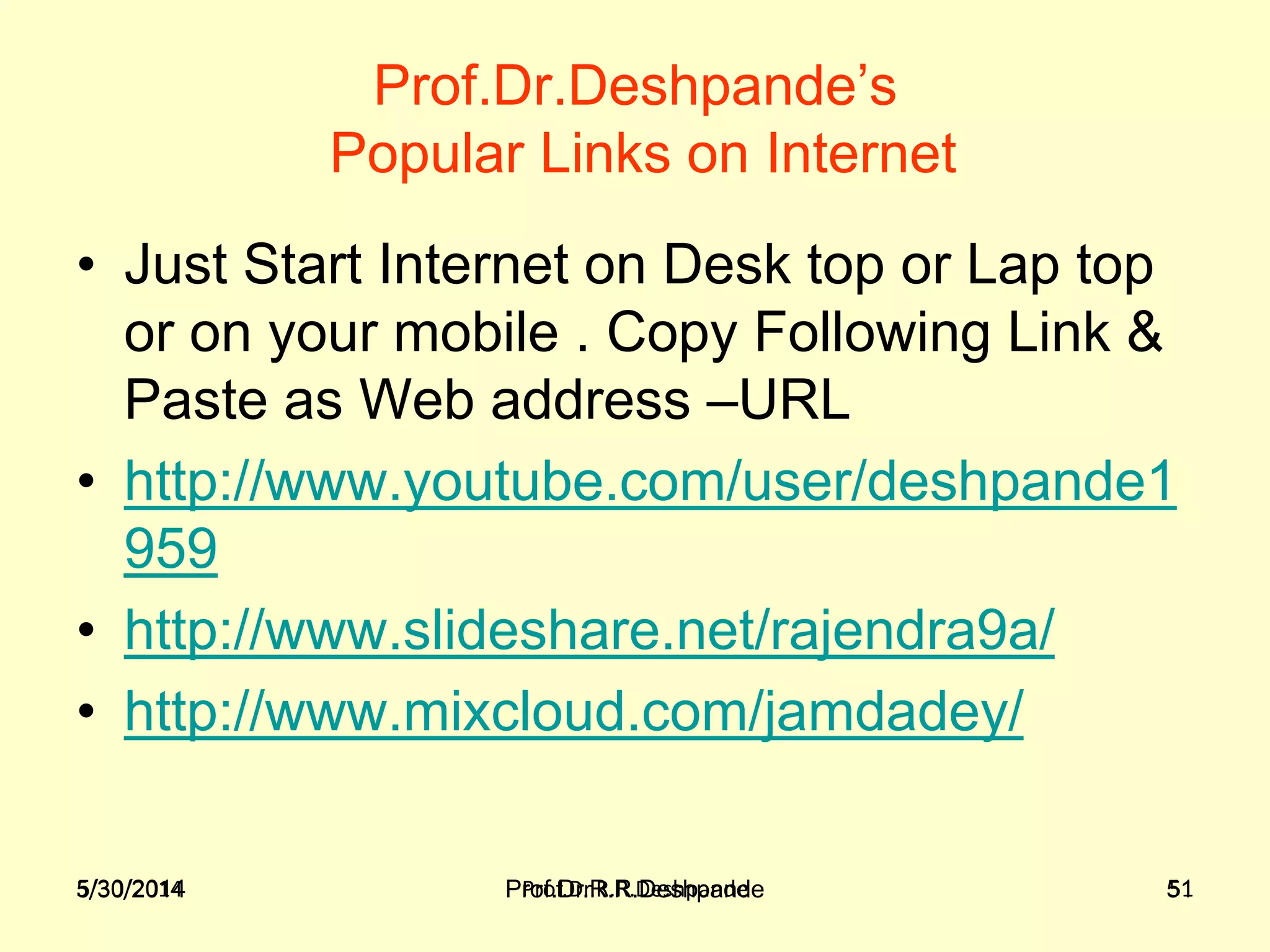 5/30/2014 Prof.Dr.R.R.Deshpande 51
Prof.Dr.Deshpande’s
Popular Links on Internet
• Just Start Internet on Desk top or Lap top
or on your mobile . Copy Following Link &
Paste as Web address –URL
• http://www.youtube.com/user/deshpande1
959
• http://www.slideshare.net/rajendra9a/
• http://www.mixcloud.com/jamdadey/
5/30/2014 Prof.Dr.R.R.Deshpande 51
 