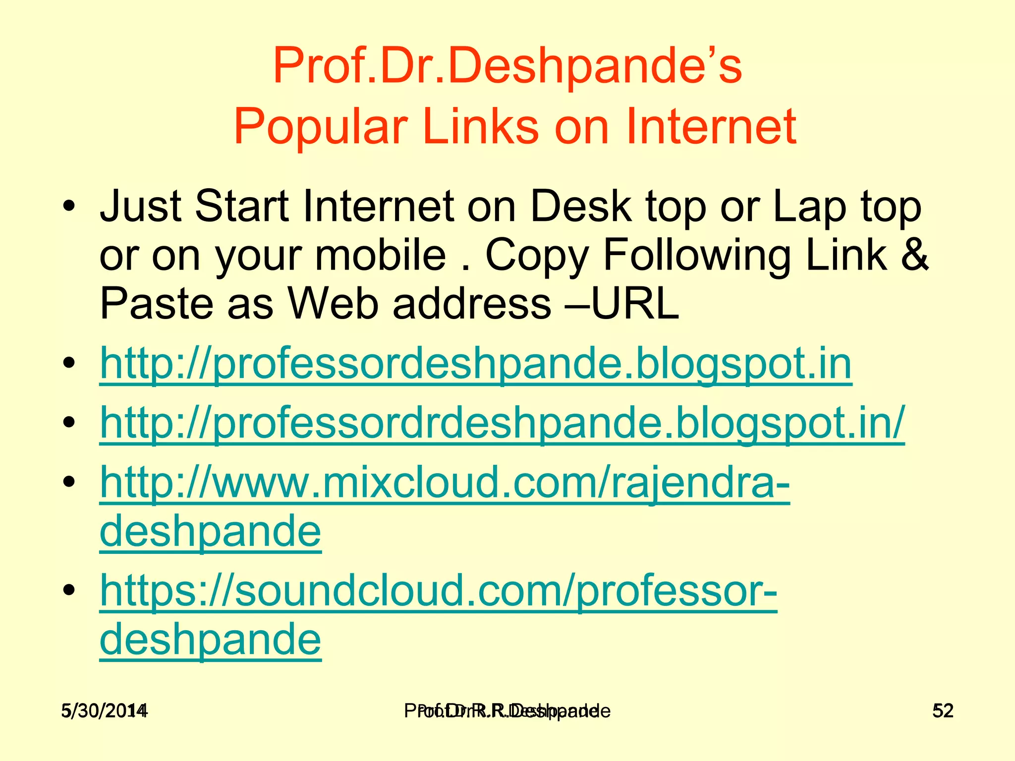 5/30/2014 Prof.Dr.R.R.Deshpande 52
Prof.Dr.Deshpande’s
Popular Links on Internet
• Just Start Internet on Desk top or Lap top
or on your mobile . Copy Following Link &
Paste as Web address –URL
• http://professordeshpande.blogspot.in
• http://professordrdeshpande.blogspot.in/
• http://www.mixcloud.com/rajendra-
deshpande
• https://soundcloud.com/professor-
deshpande
5/30/2014 Prof.Dr.R.R.Deshpande 52
 