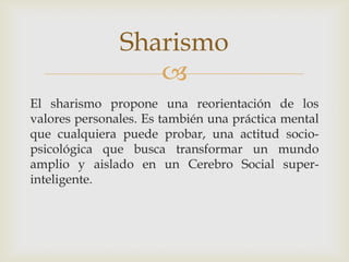 Sharismo
El sharismo propone una reorientación de los
valores personales. Es también una práctica mental
que cualquiera puede probar, una actitud socio-
psicológica que busca transformar un mundo
amplio y aislado en un Cerebro Social super-
inteligente.