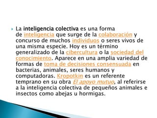    La inteligencia colectiva es una forma
    de inteligencia que surge de la colaboración y
    concurso de muchos individuos o seres vivos de
    una misma especie. Hoy es un término
    generalizado de la cibercultura o la sociedad del
    conocimiento. Aparece en una amplia variedad de
    formas de toma de decisiones consensuada en
    bacterias, animales, seres humanos y
    computadoras. Kropotkin es un referente
    temprano en su obra El apoyo mutuo, al referirse
    a la inteligencia colectiva de pequeños animales e
    insectos como abejas u hormigas.
 