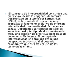     El concepto de intercreatividad constituye una
    pieza clave desde los orígenes de Internet.
    Desarrollado en la teoría por Berners-Lee
    (1996), es la suma de dos palabras muy
    asociadas al fenómeno evolutivo de Internet:
    interactividad más creatividad. Berners-Lee
    señala:“Deberíamos ser capaces no sólo de
    encontrar cualquier tipo de documento en la
    Web, sino también de crear cualquier clase de
    documento fácilmente. El concepto de
    intercreatividad se aproxima desde una
    perspectiva tecno- social al potencial
    colaborativo que está tras el uso de las
    tecnologías en red.
 