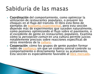    Coordinación del comportamiento, como optimizar la
    utilización de restaurantes populares, o prevenir los
    choques en el flujo del tránsito. El libro está lleno de
    ejemplos de economía experimental, pero esta sección
    depende más de experimentos que suceden naturalmente,
    como peatones optimizando el flujo sobre el pavimento, o
    el excedente de gente en restaurantes populares. Examina
    cómo la percepción común en una cultura permite juicios
    notablemente precisos sobre reacciones específicas de
    otros miembros de la cultura.
   Cooperación: cómo los grupos de gente pueden formar
    redes de confianza sin que un sistema central controle su
    comportamiento o directamente fuerce su acatamiento.
    Esta sección es especialmente favorable al libre mercado.
 