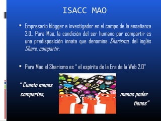 ISACC MAO
 Empresario blogger e investigador en el campo de la enseñanza
2.0,. Para Mao, la condición del ser humano por compartir es
una predisposición innata que denomina Sharismo, del inglés
Share, compartir.
 Para Mao el Sharismo es “ el espíritu de la Era de la Web 2.0”
“ Cuanto menos
compartes, menos poder
tienes”
 