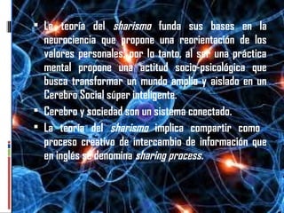 antecedentes La teoría del sharismo funda sus bases en la
neurociencia que propone una reorientación de los
valores personales, por lo tanto, al ser una práctica
mental propone una actitud socio-psicológica que
busca transformar un mundo amplio y aislado en un
Cerebro Social súper inteligente.
 Cerebro y sociedad son un sistema conectado.
 La teoría del sharismo implica compartir como
proceso creativo de intercambio de información que
en inglés se denomina sharing process.
 