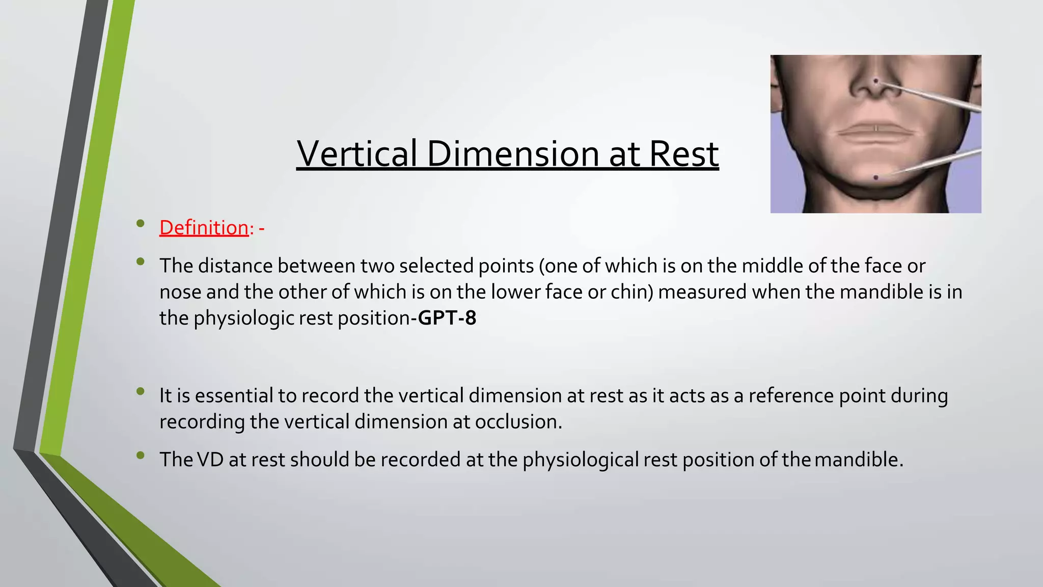 Vertical Dimension at Rest
• Definition: -
• The distance between two selected points (one of which is on the middle of the face or
nose and the other of which is on the lower face or chin) measured when the mandible is in
the physiologic rest position-GPT-8
• It is essential to record the vertical dimension at rest as it acts as a reference point during
recording the vertical dimension at occlusion.
• TheVD at rest should be recorded at the physiological rest position of themandible.
 