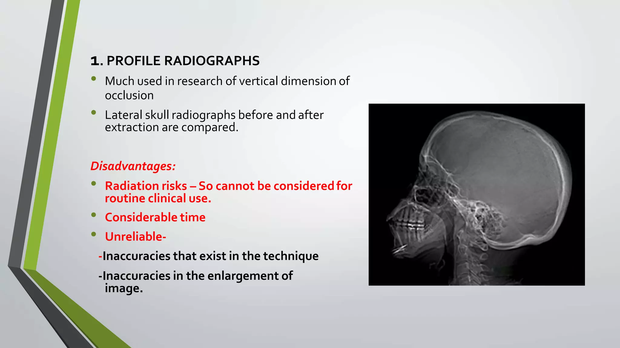1. PROFILE RADIOGRAPHS
• Much used in research of vertical dimension of
occlusion
• Lateral skull radiographs before and after
extraction are compared.
Disadvantages:
• Radiation risks – So cannot be consideredfor
routine clinical use.
• Considerable time
• Unreliable-
-Inaccuracies that exist in the technique
-Inaccuracies in the enlargement of
image.
 