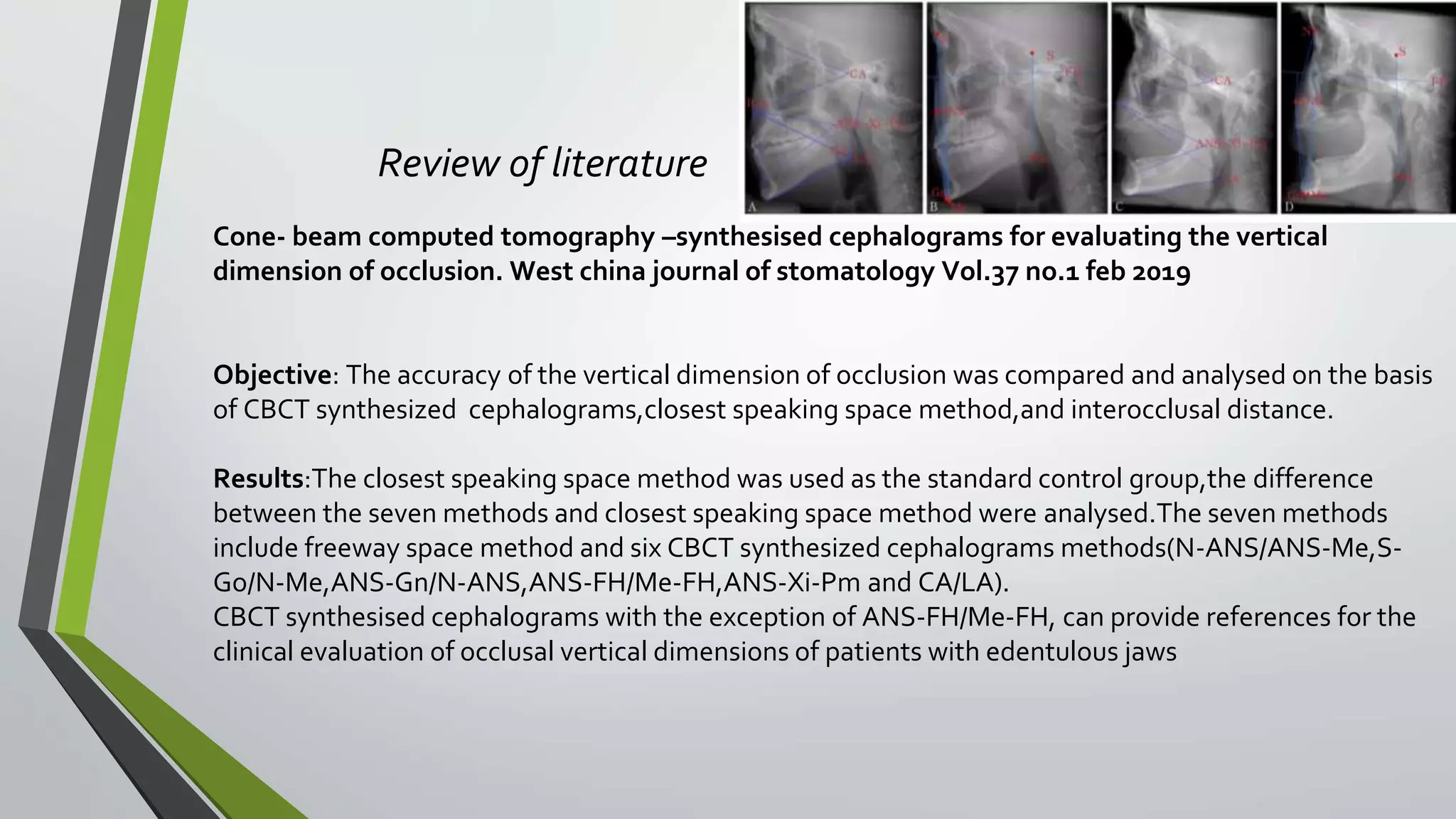 Review of literature
Cone- beam computed tomography –synthesised cephalograms for evaluating the vertical
dimension of occlusion. West china journal of stomatology Vol.37 no.1 feb 2019
Objective: The accuracy of the vertical dimension of occlusion was compared and analysed on the basis
of CBCT synthesized cephalograms,closest speaking space method,and interocclusal distance.
Results:The closest speaking space method was used as the standard control group,the difference
between the seven methods and closest speaking space method were analysed.The seven methods
include freeway space method and six CBCT synthesized cephalograms methods(N-ANS/ANS-Me,S-
Go/N-Me,ANS-Gn/N-ANS,ANS-FH/Me-FH,ANS-Xi-Pm and CA/LA).
CBCT synthesised cephalograms with the exception of ANS-FH/Me-FH, can provide references for the
clinical evaluation of occlusal vertical dimensions of patients with edentulous jaws
 