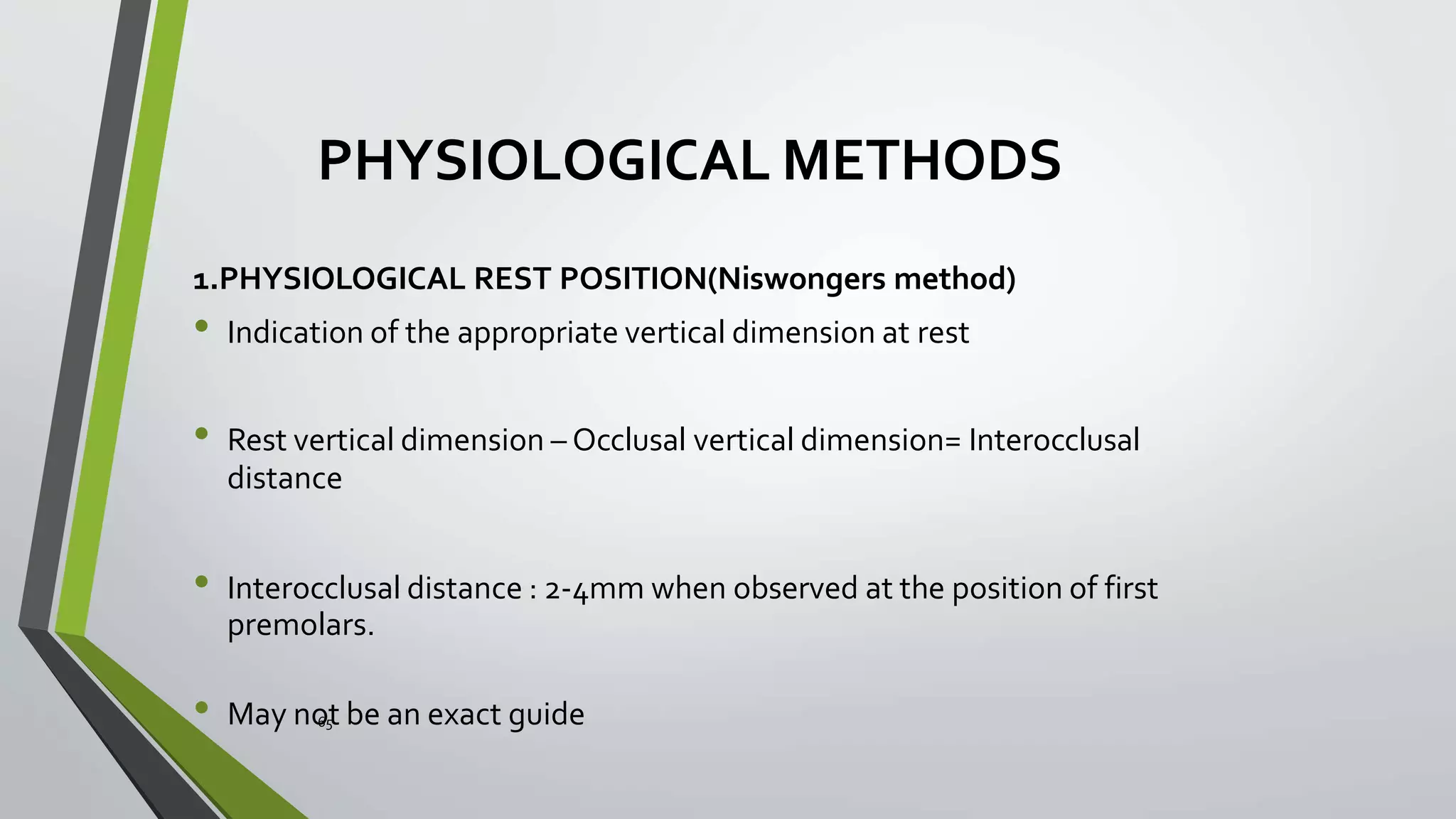 PHYSIOLOGICAL METHODS
1.PHYSIOLOGICAL REST POSITION(Niswongers method)
• Indication of the appropriate vertical dimension at rest
• Rest vertical dimension – Occlusal vertical dimension= Interocclusal
distance
• Interocclusal distance : 2-4mm when observed at the position of first
premolars.
• May no65t be an exact guide
 