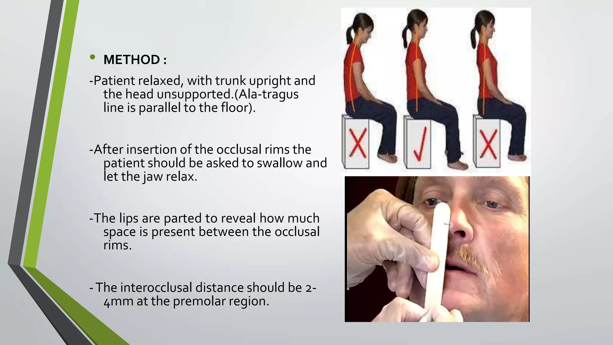 • METHOD :
-Patient relaxed, with trunk upright and
the head unsupported.(Ala-tragus
line is parallel to the floor).
-After insertion of the occlusal rims the
patient should be asked to swallow and
let the jaw relax.
-The lips are parted to reveal how much
space is present between the occlusal
rims.
-The interocclusal distance should be 2-
4mm at the premolar region.
 