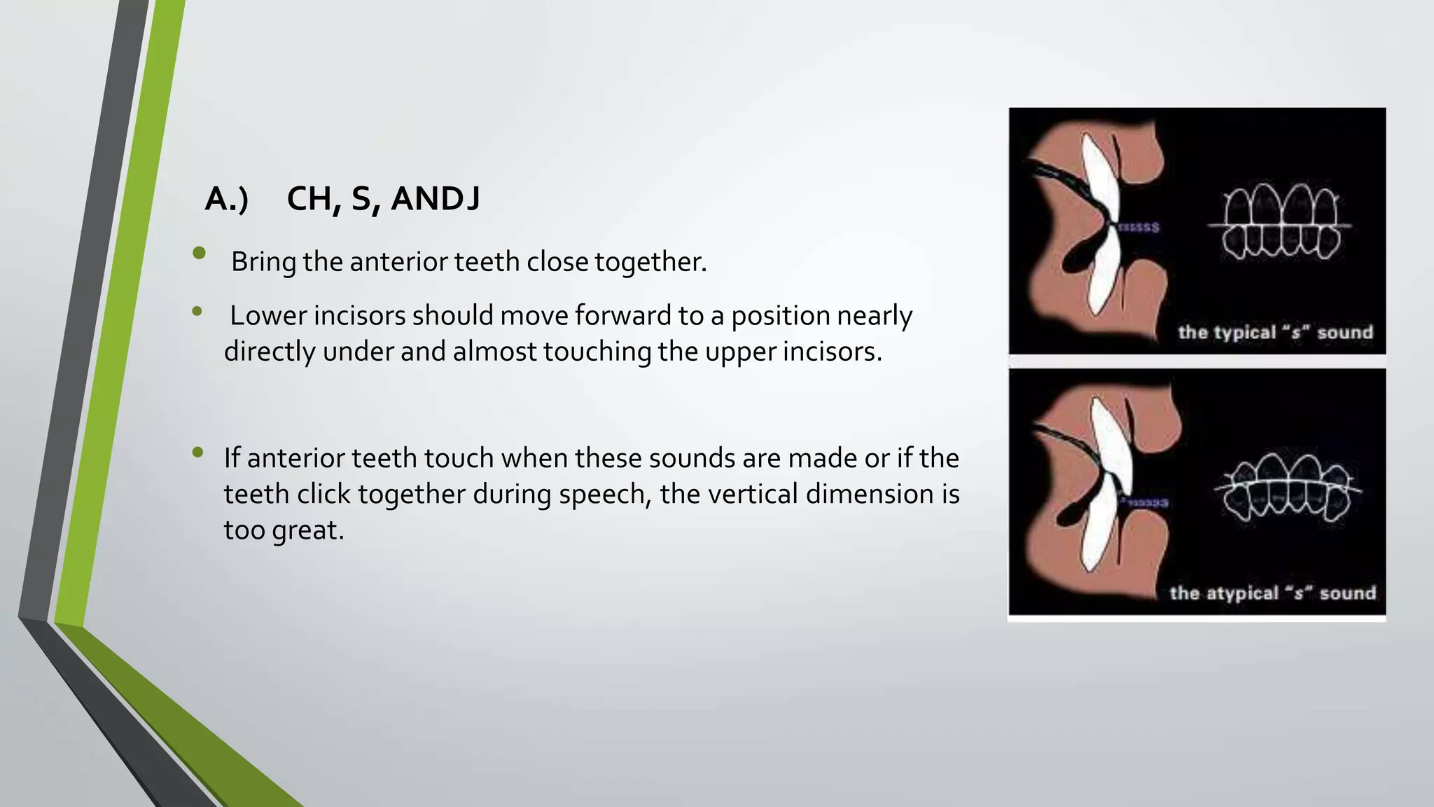A.) CH, S, ANDJ
• Bring the anterior teeth close together.
• Lower incisors should move forward to a position nearly
directly under and almost touching the upper incisors.
• If anterior teeth touch when these sounds are made or if the
teeth click together during speech, the vertical dimension is
too great.
 