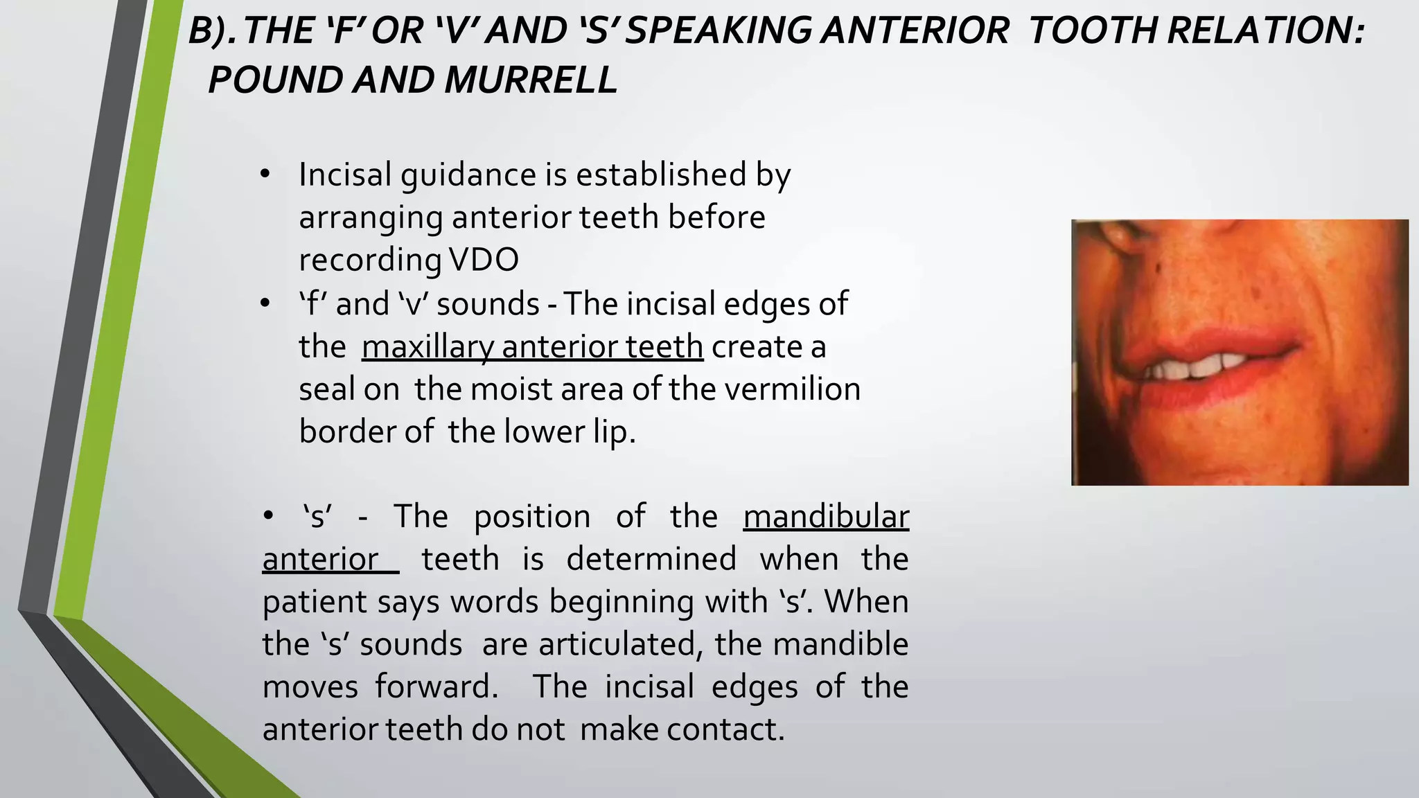 B).THE ‘F’OR ‘V’ AND ‘S’ SPEAKING ANTERIOR TOOTH RELATION:
POUND AND MURRELL
• Incisal guidance is established by
arranging anterior teeth before
recordingVDO
• ‘f’ and ‘v’ sounds -The incisal edges of
the maxillary anterior teeth create a
seal on the moist area of the vermilion
border of the lower lip.
• ‘s’ - The position of the mandibular
anterior teeth is determined when the
patient says words beginning with ‘s’. When
the ‘s’ sounds are articulated, the mandible
moves forward. The incisal edges of the
anterior teeth do not make contact.
 