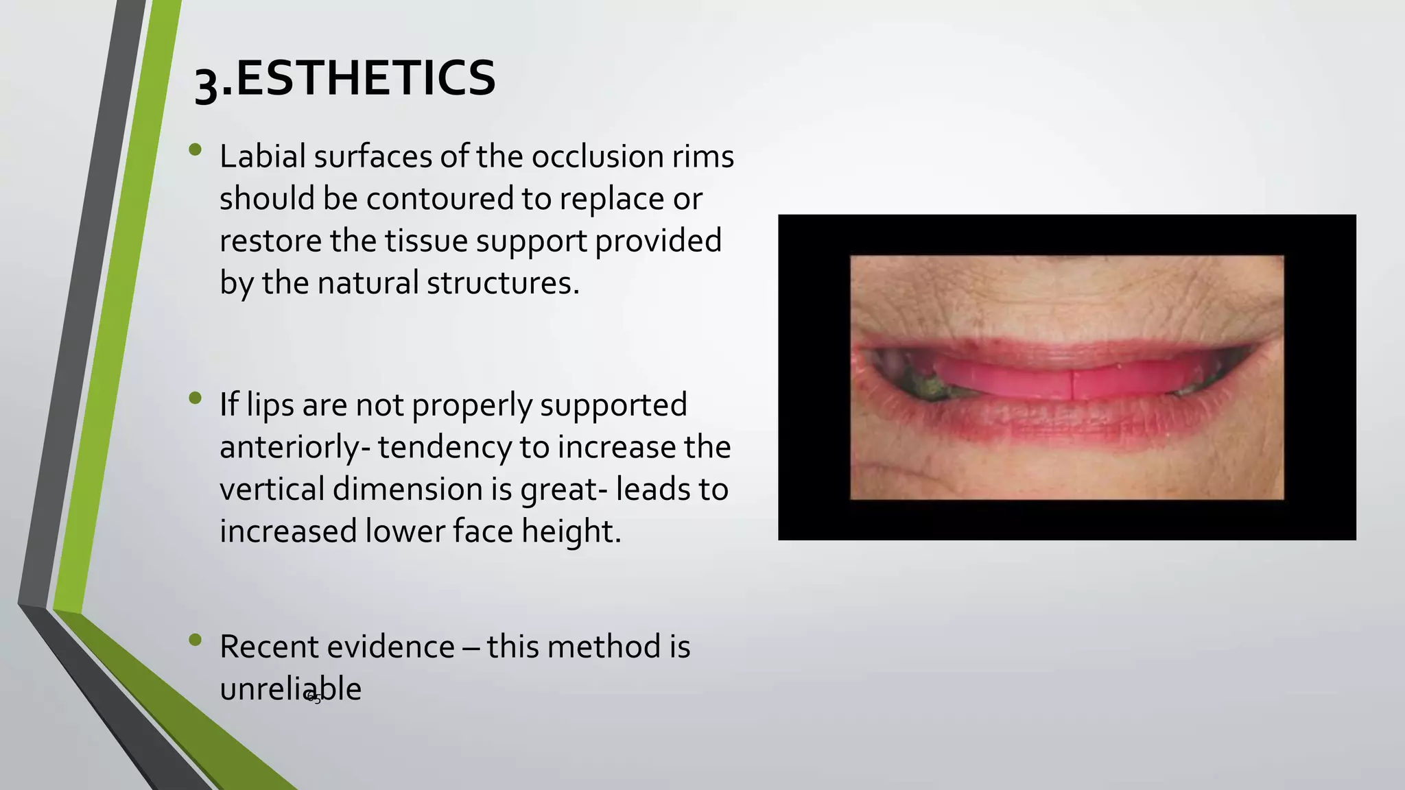3.ESTHETICS
• Labial surfaces of the occlusion rims
should be contoured to replace or
restore the tissue support provided
by the natural structures.
• If lips are not properly supported
anteriorly- tendency to increase the
vertical dimension is great- leads to
increased lower face height.
• Recent evidence – this method is
unrelia65ble
 