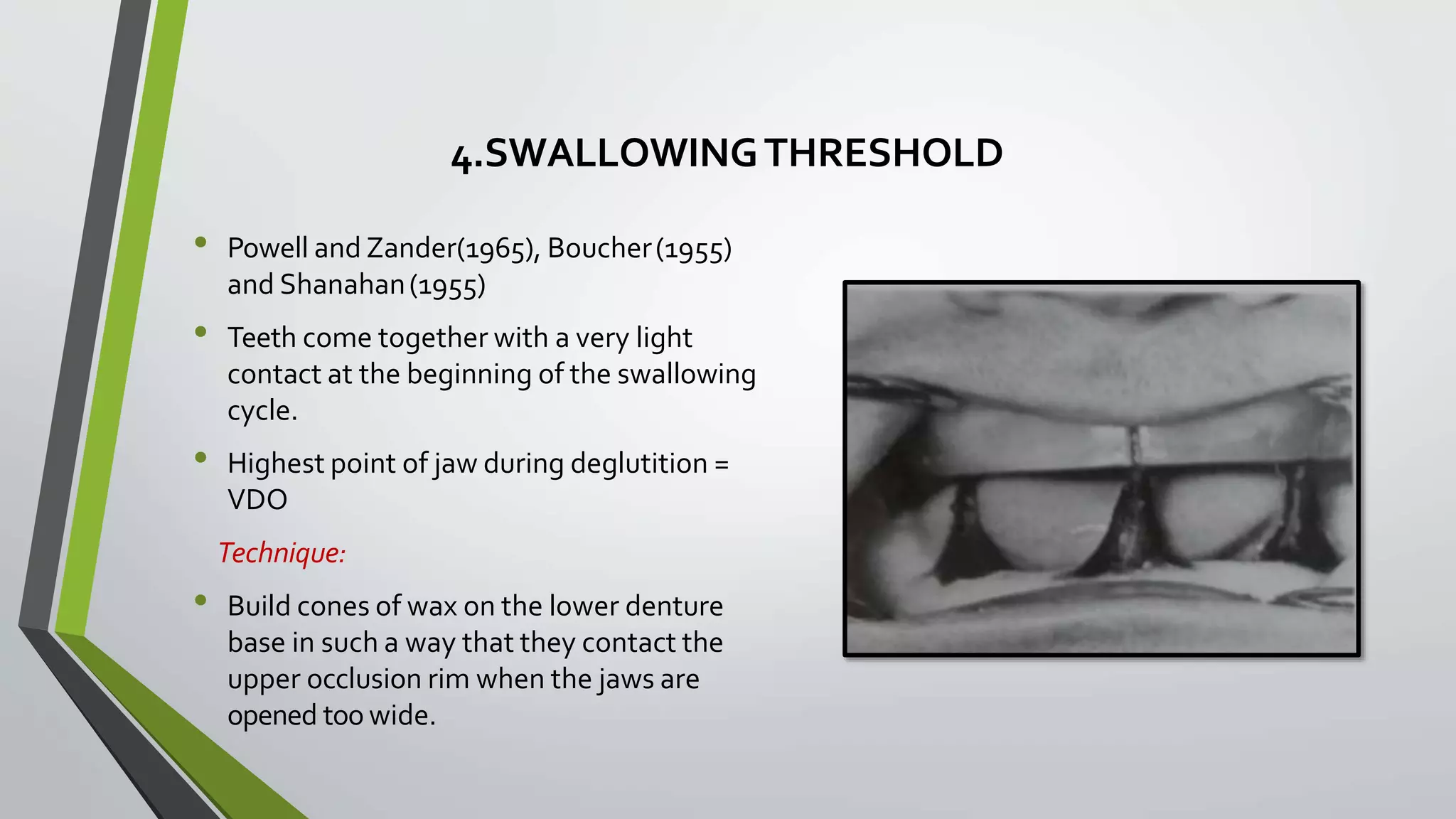 4.SWALLOWINGTHRESHOLD
• Powell and Zander(1965), Boucher(1955)
and Shanahan(1955)
• Teeth come together with a very light
contact at the beginning of the swallowing
cycle.
• Highest point of jaw during deglutition =
VDO
Technique:
• Build cones of wax on the lower denture
base in such a way that they contact the
upper occlusion rim when the jaws are
opened too wide.
 