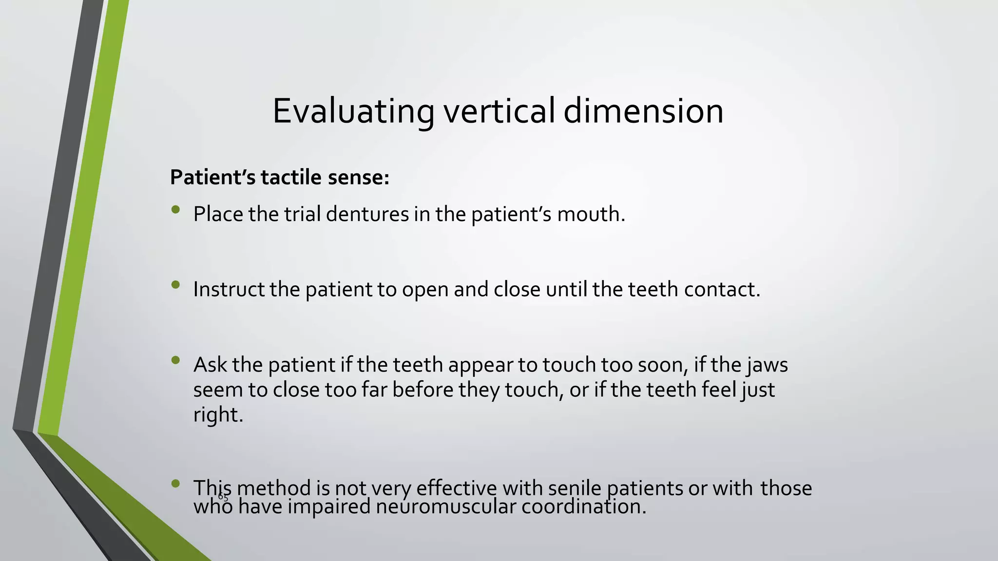Evaluating vertical dimension
Patient’s tactile sense:
• Place the trial dentures in the patient’s mouth.
• Instruct the patient to open and close until the teeth contact.
• Ask the patient if the teeth appear to touch too soon, if the jaws
seem to close too far before they touch, or if the teeth feel just
right.
• This method is not very effective with senile patients or with those
who have impaired neuromuscular coordination.
65
 