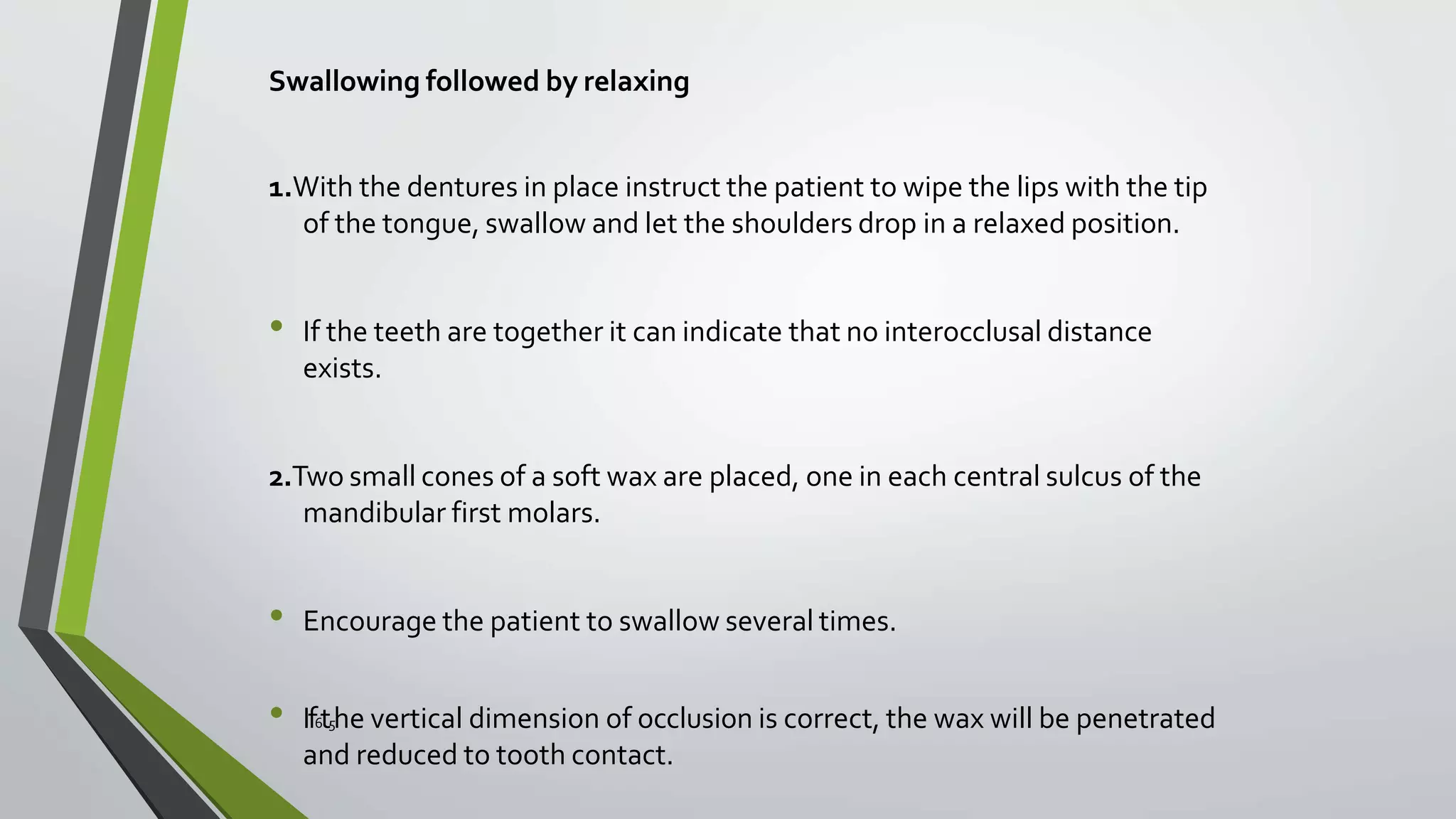 Swallowing followed by relaxing
1.With the dentures in place instruct the patient to wipe the lips with the tip
of the tongue, swallow and let the shoulders drop in a relaxed position.
• If the teeth are together it can indicate that no interocclusal distance
exists.
2.Two small cones of a soft wax are placed, one in each central sulcus of the
mandibular first molars.
• Encourage the patient to swallow several times.
• If6t5he vertical dimension of occlusion is correct, the wax will be penetrated
and reduced to tooth contact.
 