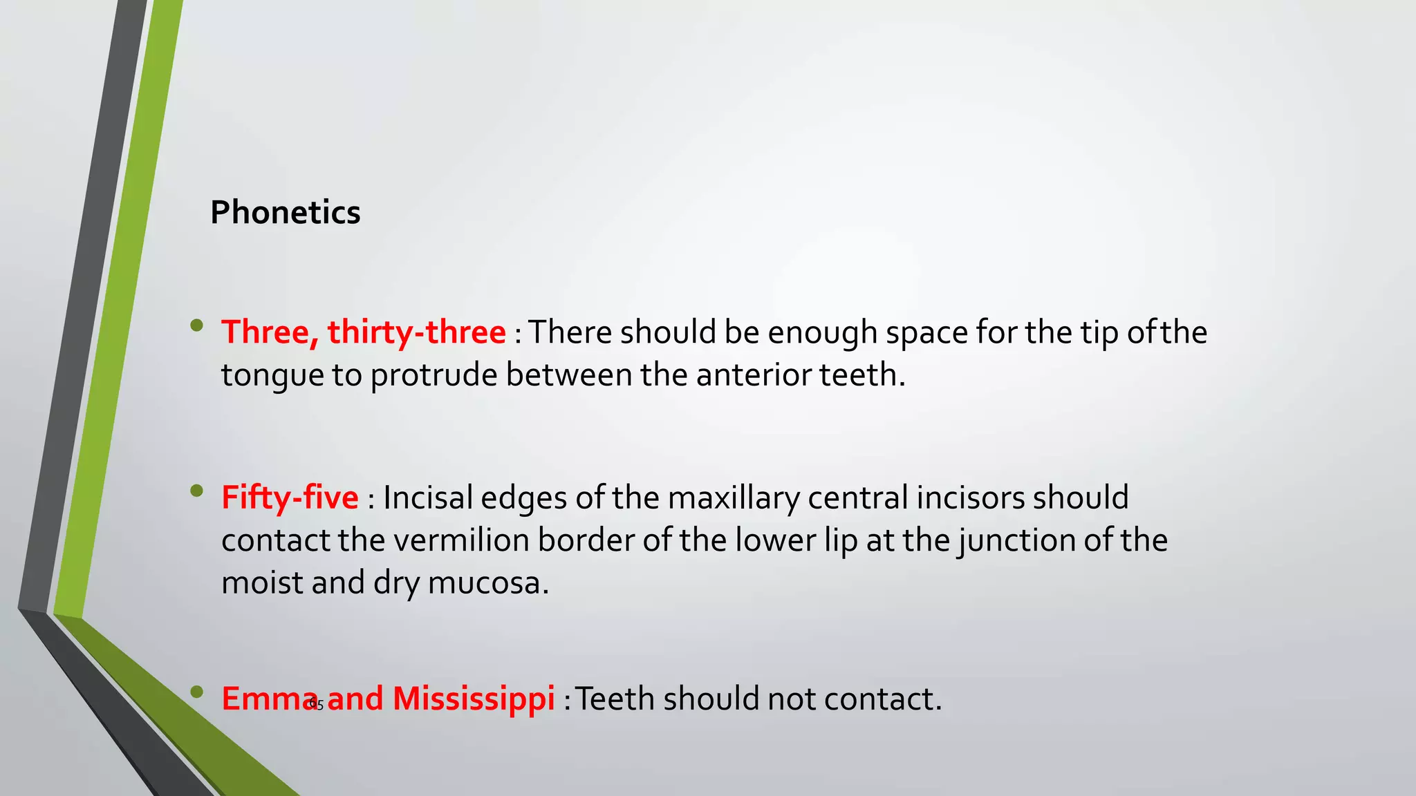 Phonetics
• Three, thirty-three :There should be enough space for the tip ofthe
tongue to protrude between the anterior teeth.
• Fifty-five : Incisal edges of the maxillary central incisors should
contact the vermilion border of the lower lip at the junction of the
moist and dry mucosa.
• Emma65 and Mississippi :Teeth should not contact.
 